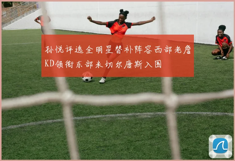 孙悦评选全明星替补阵容西部老詹KD领衔东部米切尔唐斯入围