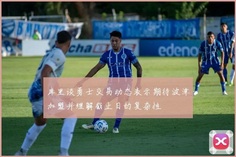 库里谈勇士交易动态表示期待波津加盟并理解截止日的复杂性