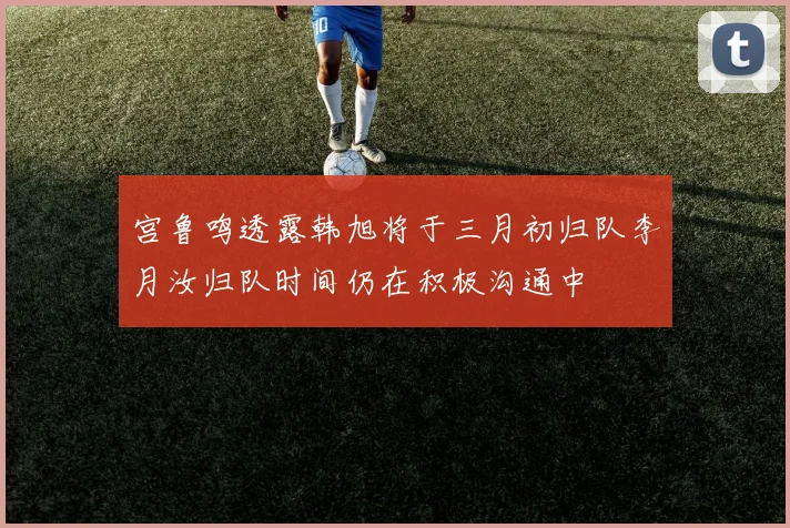 宫鲁鸣透露韩旭将于三月初归队李月汝归队时间仍在积极沟通中