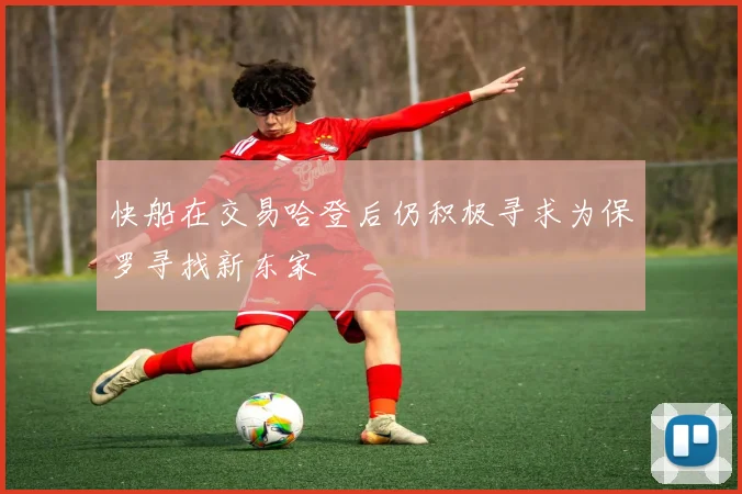 快船在交易哈登后仍积极寻求为保罗寻找新东家