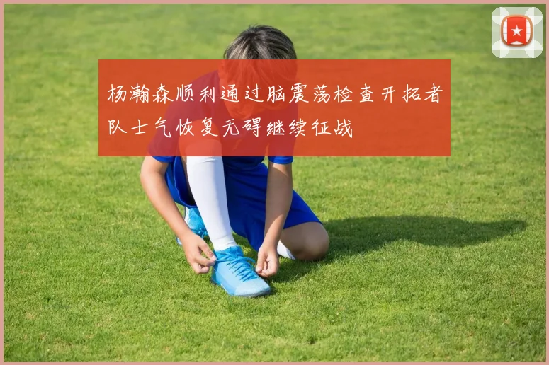 杨瀚森顺利通过脑震荡检查开拓者队士气恢复无碍继续征战