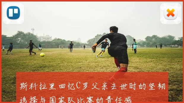 斯科拉里回忆C罗父亲去世时的坚韧选择与国家队比赛的责任感