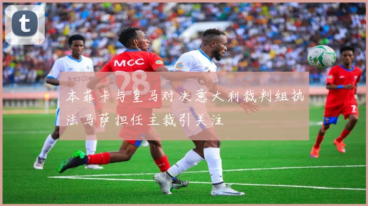 本菲卡与皇马对决意大利裁判组执法马萨担任主裁引关注