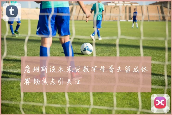 詹姆斯谈未来变数字母哥去留成休赛期焦点引关注