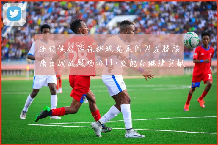 独行侠对阵森林狼克莱因因左膝酸痛出战成疑场均117分能否继续贡献