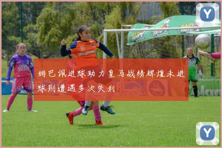 姆巴佩进球助力皇马战绩辉煌未进球则遭遇多次失利
