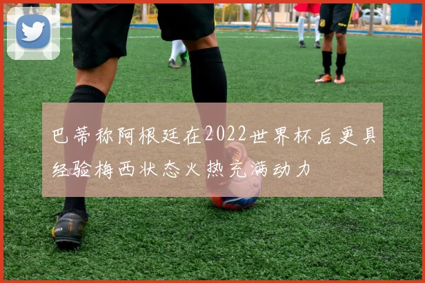 巴蒂称阿根廷在2022世界杯后更具经验梅西状态火热充满动力