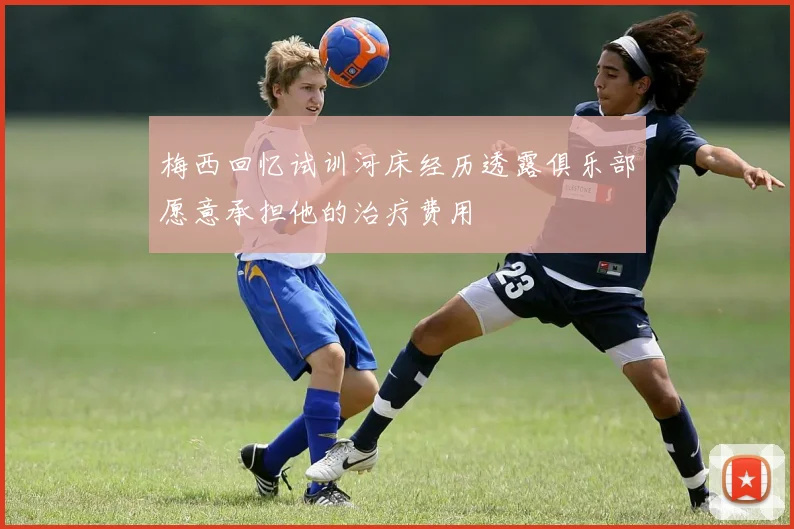 梅西回忆试训河床经历透露俱乐部愿意承担他的治疗费用