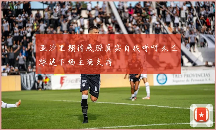 亚沙里期待展现真实自我呼吁米兰球迷下场主场支持
