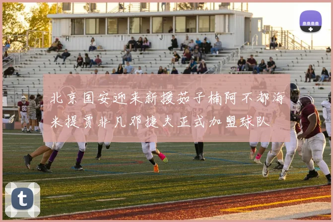 北京国安迎来新援茹子楠阿不都海米提贾非凡邓捷夫正式加盟球队