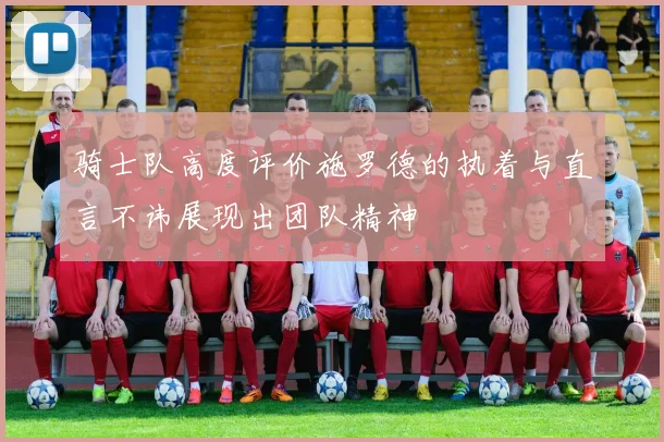 骑士队高度评价施罗德的执着与直言不讳展现出团队精神