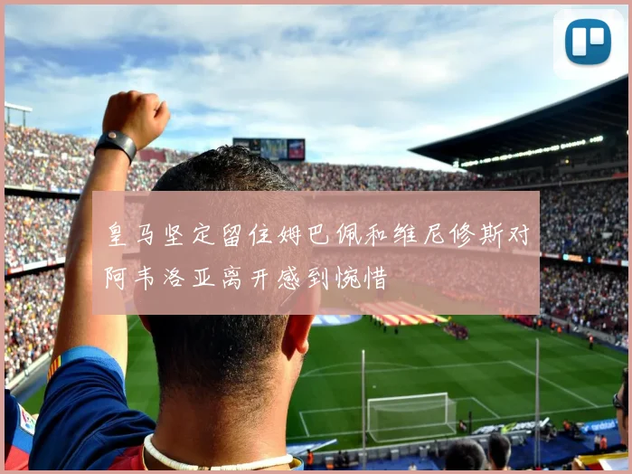 皇马坚定留住姆巴佩和维尼修斯对阿韦洛亚离开感到惋惜