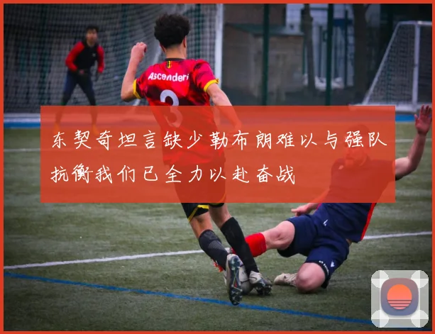 东契奇坦言缺少勒布朗难以与强队抗衡我们已全力以赴奋战