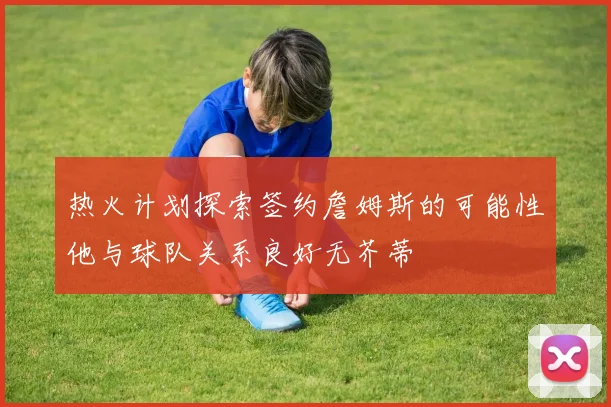 热火计划探索签约詹姆斯的可能性他与球队关系良好无芥蒂
