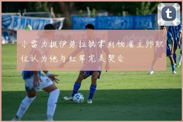 小雷力挺伊劳拉执掌利物浦主帅职位认为他与红军完美契合